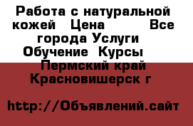 Работа с натуральной кожей › Цена ­ 500 - Все города Услуги » Обучение. Курсы   . Пермский край,Красновишерск г.